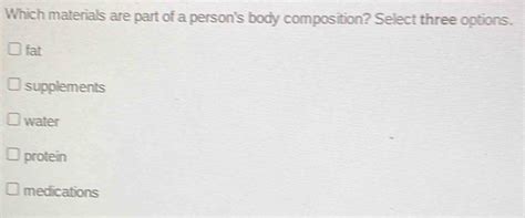 Which materials are part of a person’s body composition? Select three options. And how do these materials influence our daily interactions with the world?